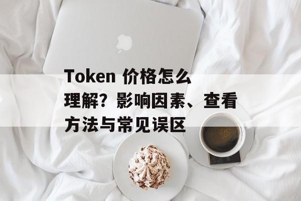 Token 价格怎么理解？影响因素、查看方法与常见误区